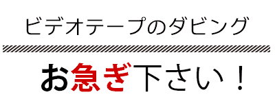 ビデオテープのダビングお急ぎ下さい